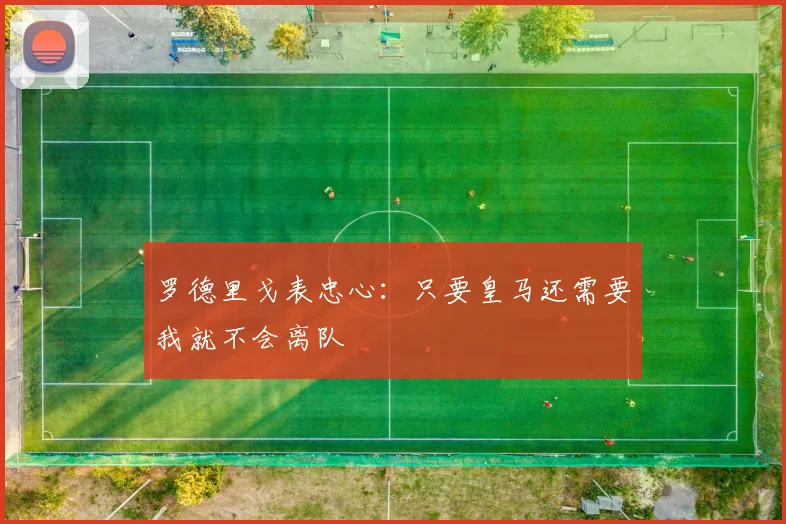 罗德里戈表忠心：只要皇马还需要我就不会离队